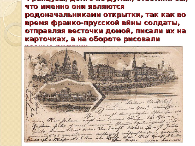  Французы, долго не думая, ответили бы, что именно они являются родоначальниками открытки, так как во время франко-прусской вйны солдаты, отправляя весточки домой, писали их на карточках, а на обороте рисовали разные рисунки. 