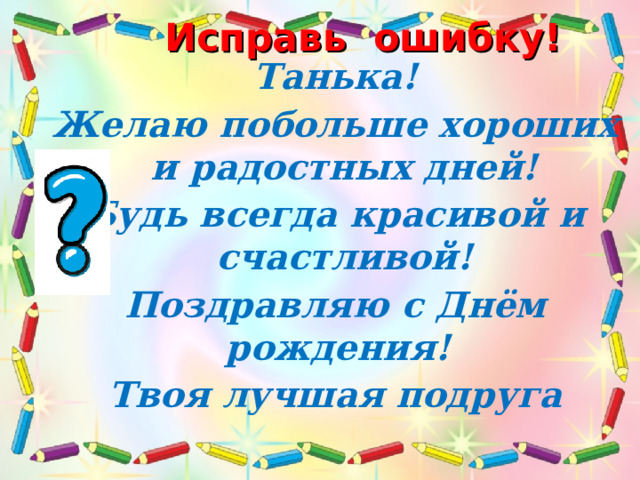 Исправь ошибку! Танька! Желаю побольше хороших и радостных дней! Будь всегда красивой и счастливой! Поздравляю с Днём рождения! Твоя лучшая подруга  