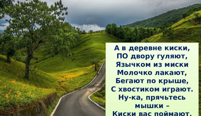 А в деревне киски, ПО двору гуляют, Язычком из миски Молочко лакают, Бегают по крыше, С хвостиком играют. Ну-ка, прячьтесь мышки – Киски вас поймают. Александр Берия 2. Работа над дикцией и развитие памяти Цель:    Развивать речь, память, учить проговаривать чистоговорку четко, громко, согласовывая с движениями. Учитель: Кто хочет разговаривать, Тот должен выговаривать. Все правильно и внятно, Чтоб было всем понятно.             До города дорога в гору,             А от города с горы. До города дорога в гору  (дети идут медленно имитируя подъем в гору с трудом поднимая ноги) А из города с горы  (дети идут быстро ускоряя темп ходьбы или бегут с горы) Кто хочет разговаривать,  Тот должен выговаривать. До города дорога в гору, Все правильно и внятно, А от города с горы.  Чтоб было всем понятно.