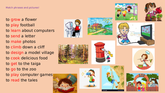  Match phrases and pictures! to grow a flower to play football to learn about computers to send a letter to make photos to climb down a cliff to design a model village to cook delicious food to get to the taiga to go to the zoo to play computer games to read the tales 