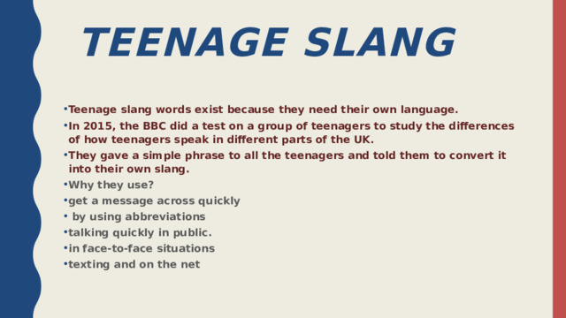  TEENage Slang Teenage slang words exist because they need their own language. In 2015, the BBC did a test on a group of teenagers to study the differences of how teenagers speak in different parts of the UK. They gave a simple phrase to all the teenagers and told them to convert it into their own slang. Why they use? get a message across quickly  by using abbreviations talking quickly in public. in face-to-face situations texting and on the net  