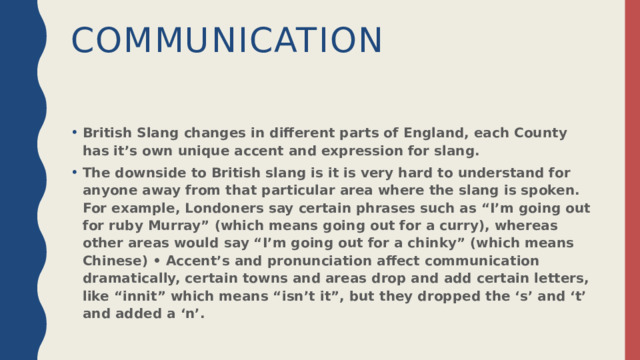 Communication British Slang changes in different parts of England, each County has it’s own unique accent and expression for slang. The downside to British slang is it is very hard to understand for anyone away from that particular area where the slang is spoken. For example, Londoners say certain phrases such as “I’m going out for ruby Murray” (which means going out for a curry), whereas other areas would say “I’m going out for a chinky” (which means Chinese) • Accent’s and pronunciation affect communication dramatically, certain towns and areas drop and add certain letters, like “innit” which means “isn’t it”, but they dropped the ‘s’ and ‘t’ and added a ‘n’. 