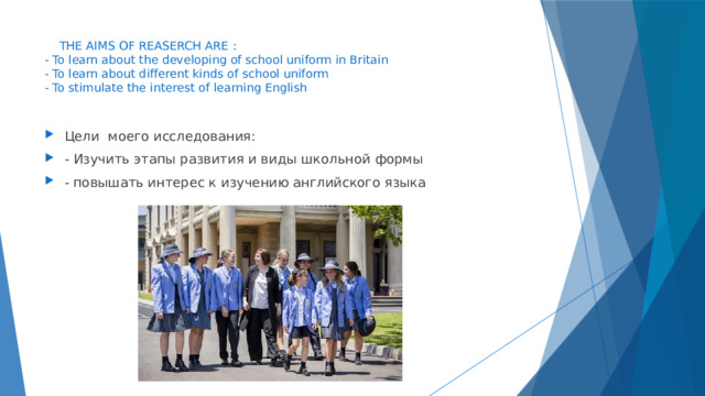  THE AIMS OF REASERCH ARE :  - To learn about the developing of school uniform in Britain  - To learn about different kinds of school uniform  - To stimulate the interest of learning English   Цели моего исследования: - Изучить этапы развития и виды школьной формы - повышать интерес к изучению английского языка 