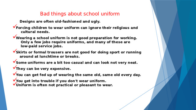 Bad things about school uniform  Designs are often old-fashioned and ugly. Forcing children to wear uniform can ignore their religious and  cultural needs. Wearing a school uniform is not good preparation for working.  Only a few jobs require uniforms, and many of these are  low-paid service jobs. Skirts or formal trousers are not good for doing sport or running  around at lunchtime or breaks. Some uniforms are a bit too casual and can look not very neat. They can be very expensive. You can get fed up of wearing the same old, same old every day. You get into trouble if you don't wear uniform.  Uniform is often not practical or pleasant to wear. 