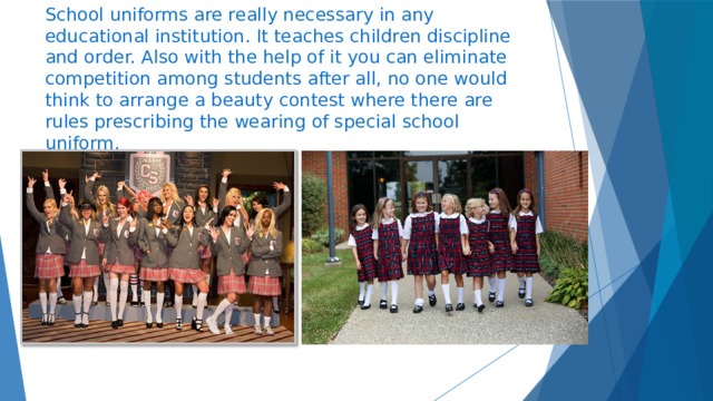 School uniforms are really necessary in any educational institution. It teaches children discipline and order. Also with the help of it you can eliminate competition among students after all, no one would think to arrange a beauty contest where there are rules prescribing the wearing of special school uniform. 