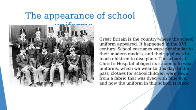  The appearance of school uniforms Great Britain is the country where the school uniform appeared. It happened in the XVI century. School costumes were not similar to their modern models, and their goal was to teach children to discipline. The school at Christ's Hospital obliged its students to wear uniforms, which we wear to this day. In the past, clothes for schoolchildren were sewn from a fabric that was dyed with blue dye, and now the uniform in this school is black 