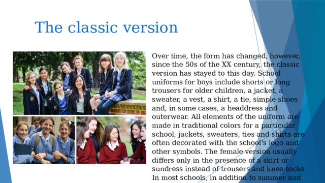 The classic version Over time, the form has changed, however, since the 50s of the XX century, the classic version has stayed to this day. School uniforms for boys include shorts or long trousers for older children, a jacket, a sweater, a vest, a shirt, a tie, simple shoes and, in some cases, a headdress and outerwear. All elements of the uniform are made in traditional colors for a particular school, jackets, sweaters, ties and shirts are often decorated with the school's logo and other symbols. The female version usually differs only in the presence of a skirt or sundress instead of trousers and knee socks. In most schools, in addition to summer and winter uniforms, there is also an option for holidays and special events.    