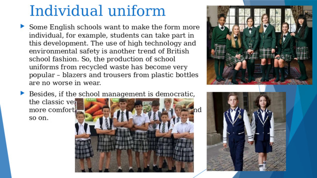  Individual uniform Some English schools want to make the form more individual, for example, students can take part in this development. The use of high technology and environmental safety is another trend of British school fashion. So, the production of school uniforms from recycled waste has become very popular – blazers and trousers from plastic bottles are no worse in wear. Besides, if the school management is democratic, the classic version of the uniform can replace a more comfortable one – T-shirts, jeans, hoodies and so on. 