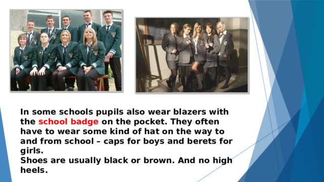  In some schools pupils also wear blazers with the school badge on the pocket. They often have to wear some kind of hat on the way to and from school – caps for boys and berets for girls. Shoes are usually black or brown. And no high heels. 
