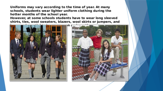 Uniforms may vary according to the time of year. At many schools, students wear lighter uniform clothing during the hotter months of the school year.  However, at some schools students have to wear long sleeved shirts, ties, wool sweaters, blazers, wool skirts or jumpers, and knee socks or tights in any season and weather. 