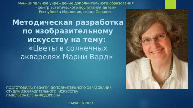 Муниципальное учреждение дополнительного образования «Центр эстетического воспитания детей» Республика Мордовия, город Саранск. Методическая разработка по изобразительному искусству на тему:  « Цветы в солнечных акварелях Марни Вард»    Подготовила: Педагог дополнительного образования студии изобразительного искусства Павельева Елена Федоровна Саранск 2023 