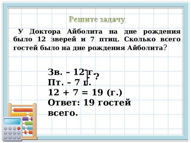 У Доктора Айболита на дне рождения было 12 зверей и 7 птиц. Сколько всего гостей было на дне рождения Айболита ? Зв. – 12 г. Пт. – 7 г. 12 + 7 = 19 (г.) Ответ: 19 гостей всего. ? 