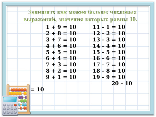 1 + 9 = 10   11 – 1 = 10 2 + 8 = 10   12 – 2 = 10 3 + 7 = 10   13 – 3 = 10 4 + 6 = 10   14 – 4 = 10 5 + 5 = 10   15 – 5 = 10 6 + 4 = 10   16 – 6 = 10 7 + 3 = 10   17 – 7 = 10 8 + 2 = 10   18 – 8 = 10 9 + 1 = 10   19 – 9 = 10   20 – 10 = 10 