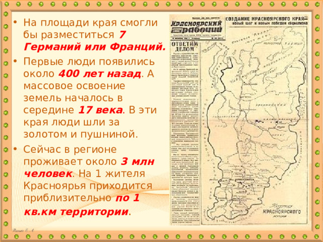 На площади края смогли бы разместиться 7 Германий или Франций. Первые люди появились около 400 лет назад . А массовое освоение земель началось в середине 17 века . В эти края люди шли за золотом и пушниной. Сейчас в регионе проживает около 3 млн человек . На 1 жителя Красноярья приходится приблизительно по 1 кв.км территории .