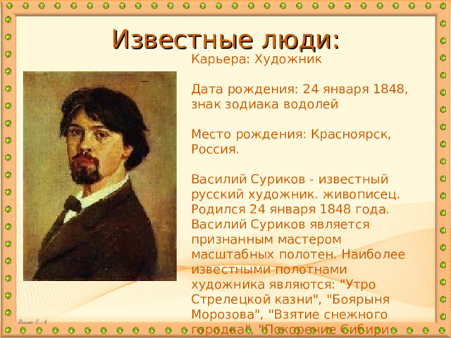 Известные люди: Карьера: Художник Дата рождения: 24 января 1848, знак зодиака водолей Место рождения: Красноярск, Россия. Василий Суриков - известный русский художник. живописец. Родился 24 января 1848 года. Василий Суриков является признанным мастером масштабных полотен. Наиболее известными полотнами художника являются: