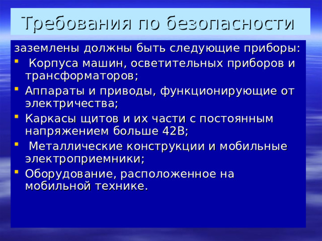 Требования по безопасности заземлены должны быть следующие приборы:  Корпуса машин, осветительных приборов и трансформаторов; Аппараты и приводы, функционирующие от электричества; Каркасы щитов и их части с постоянным напряжением больше 42В;  Металлические конструкции и мобильные электроприемники; Оборудование, расположенное на мобильной технике.    