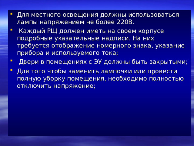 Для местного освещения должны использоваться лампы напряжением не более 220В.  Каждый РЩ должен иметь на своем корпусе подробные указательные надписи. На них требуется отображение номерного знака, указание прибора и используемого тока;  Двери в помещениях с ЭУ должны быть закрытыми; Для того чтобы заменить лампочки или провести полную уборку помещения, необходимо полностью отключить напряжение;      