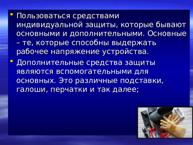 Пользоваться средствами индивидуальной защиты, которые бывают основными и дополнительными. Основные – те, которые способны выдержать рабочее напряжение устройства. Дополнительные средства защиты являются вспомогательными для основных. Это различные подставки, галоши, перчатки и так далее;      