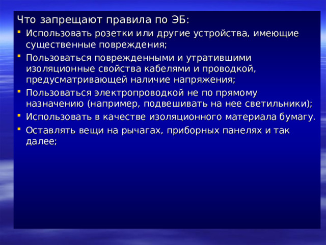 Что запрещают правила по ЭБ: Использовать розетки или другие устройства, имеющие существенные повреждения; Пользоваться поврежденными и утратившими изоляционные свойства кабелями и проводкой, предусматривающей наличие напряжения; Пользоваться электропроводкой не по прямому назначению (например, подвешивать на нее светильники); Использовать в качестве изоляционного материала бумагу. Оставлять вещи на рычагах, приборных панелях и так далее;       