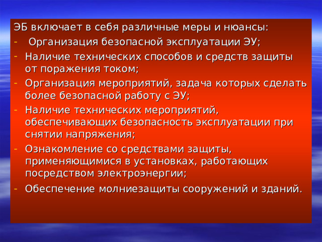 ЭБ включает в себя различные меры и нюансы:  Организация безопасной эксплуатации ЭУ; Наличие технических способов и средств защиты от поражения током; Организация мероприятий, задача которых сделать более безопасной работу с ЭУ; Наличие технических мероприятий, обеспечивающих безопасность эксплуатации при снятии напряжения; Ознакомление со средствами защиты, применяющимися в установках, работающих посредством электроэнергии; Обеспечение молниезащиты сооружений и зданий.    