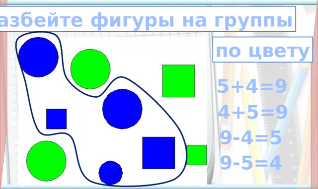 разбейте фигуры на группы по цвету 5+4=9 4+5=9 6. Итог и  рефлексия учебной (эмоциональной) деятельности на уроке (11, 12, 13, 14 слайды) Сначала дети должны проговорить, на какие группы можно разбить фигуры, затем составляют выражения.  9-4=5 9-5=4