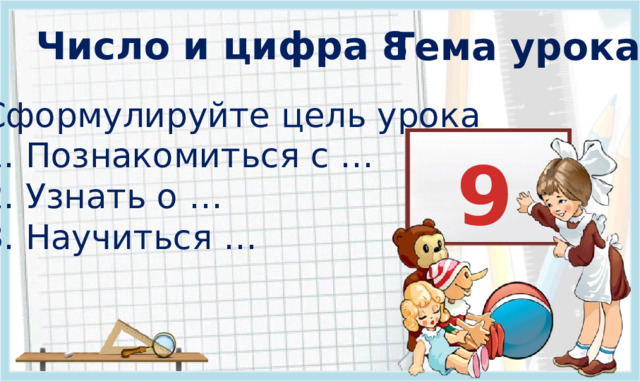 Число и цифра 8 Тема урока? Сформулируйте цель урока 1. Познакомиться с … 2. Узнать о … 3. Научиться …   9  3 .  Формулирование темы и цели урока. Открытие нового знания (знакомимся с основным вопросом урока). ** * Появление темы урока : по щелчку. Все остальные объекты на слайде появляются автоматически.