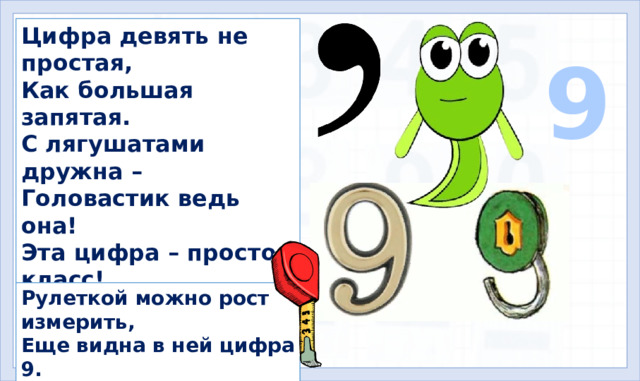 Цифра девять не простая, Как большая запятая. С лягушатами дружна – Головастик ведь она! Эта цифра – просто класс! Повернувшись, словно асс, Став шестёркой, как замочек, Закрывает двери ночью. 9 Рулеткой можно рост измерить, Еще видна в ней цифра 9.