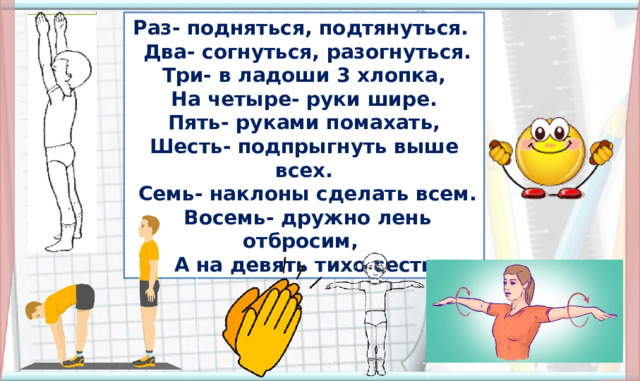 Раз- подняться, подтянуться.  Два- согнуться, разогнуться.  Три- в ладоши 3 хлопка, На четыре- руки шире.  Пять- руками помахать, Шесть- подпрыгнуть выше всех.  Семь- наклоны сделать всем.  Восемь- дружно лень отбросим, А на девять тихо сесть 5. Физминутка (По щелчку появляется стишок, все остальные объекты появляются автоматически) Далее организуется работа в соответствии с УМК. Презентацию следует выключить.