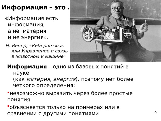 Информация – это … «Информация есть информация,  а не материя  и не энергия». Н. Винер, « Кибернетика,  или Управление и связь  в животном и машине» Информация – одно из базовых понятий в науке  (как материя , энергия ), поэтому нет более четкого определения: невозможно выразить через более простые понятия объясняется только на примерах или в сравнении с другими понятиями невозможно выразить через более простые понятия объясняется только на примерах или в сравнении с другими понятиями 