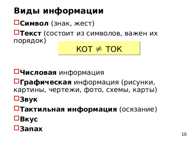 Виды информации Символ (знак, жест)‏ Текст (состоит из символов, важен их порядок)     Числовая информация Графическая информация (рисунки, картины, чертежи, фото, схемы, карты)‏ Звук Тактильная информация (осязание)‏ Вкус Запах КОТ   ТОК 