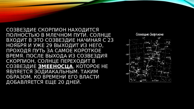 Созвездие Скорпион находится полностью в Млечном Пути. Солнце входит в это созвездие начиная с 23 ноября и уже 29 выходит из него, проходя путь за самое короткое время. После выхода из созвездия Скорпион, Солнце переходит в созвездие  Змееносца , которое не является зодиакальным. Таким образом, ко времени его власти добавляется еще 20 дней. 