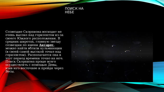 Поиск на небе Созвездие Скорпиона восходит не очень высоко над горизонтом из-за своего Южного расположения. В средних широтах, главную звезду созвездия по имени  Антарес , можно найти вблизи кульминации (в своей самой высокой точке над горизонтом). Располагается она в этот период времени точно на юге. Поиск Скорпиона проще всего осуществлять с помощью Девы, взяв юго-восточнее и пройдя через Весы. 