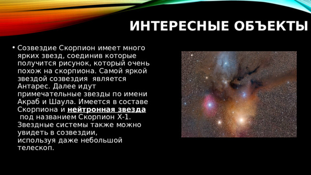 Интересные объекты Созвездие Скорпион имеет много ярких звезд, соединив которые получится рисунок, который очень похож на скорпиона. Самой яркой звездой созвездия  является Антарес. Далее идут примечательные звезды по имени Акраб и Шаула. Имеется в составе Скорпиона и  нейтронная звезда  под названием Скорпион Х-1. Звездные системы также можно увидеть в созвездии, используя даже небольшой телескоп. 