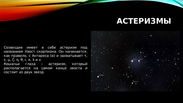 Астеризмы Созвездие имеет в себе астеризм под названием Хвост скорпиона. Он начинается, как правило, с Антареса (α) и захватывает τ, ε, μ, ζ, η, θ, ι, κ, λ и ν. Кошачьи глаза – астеризм, который располагается на самом конце хвоста и состоит из двух звезд 