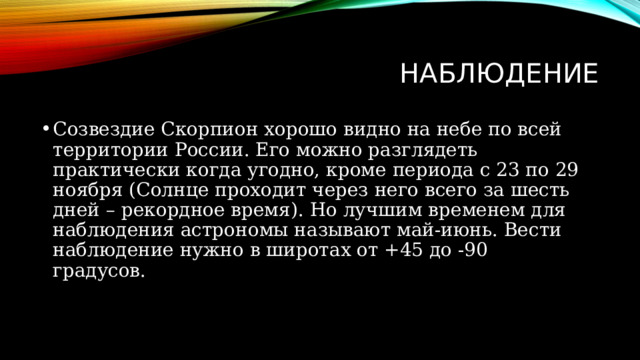 наблюдение Созвездие Скорпион хорошо видно на небе по всей территории России. Его можно разглядеть практически когда угодно, кроме периода с 23 по 29 ноября (Солнце проходит через него всего за шесть дней – рекордное время). Но лучшим временем для наблюдения астрономы называют май-июнь. Вести наблюдение нужно в широтах от +45 до -90 градусов. 