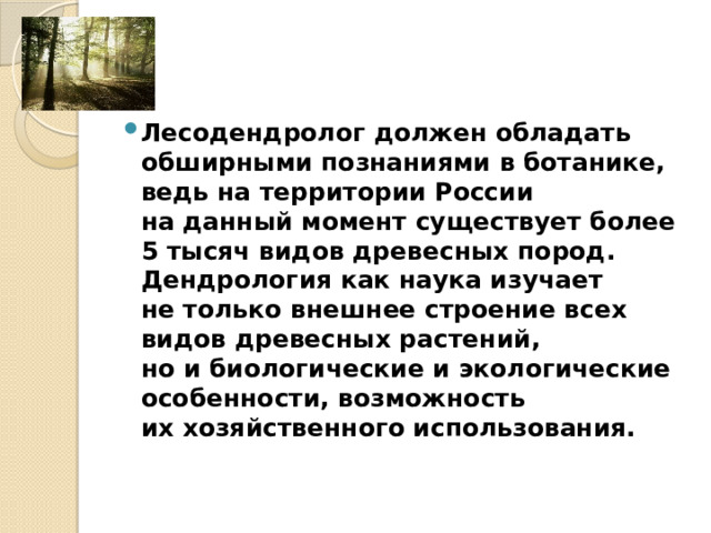 Лесодендролог должен обладать обширными познаниями в ботанике, ведь на территории России на данный момент существует более 5 тысяч видов древесных пород. Дендрология как наука изучает не только внешнее строение всех видов древесных растений, но и биологические и экологические особенности, возможность их хозяйственного использования. 