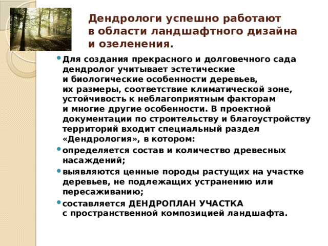 Дендрологи успешно работают в области ландшафтного дизайна и озеленения. Для создания прекрасного и долговечного сада дендролог учитывает эстетические и биологические особенности деревьев, их размеры, соответствие климатической зоне, устойчивость к неблагоприятным факторам и многие другие особенности. В проектной документации по строительству и благоустройству территорий входит специальный раздел «Дендрология», в котором: определяется состав и количество древесных насаждений; выявляются ценные породы растущих на участке деревьев, не подлежащих устранению или пересаживанию; составляется ДЕНДРОПЛАН УЧАСТКА с пространственной композицией ландшафта. 