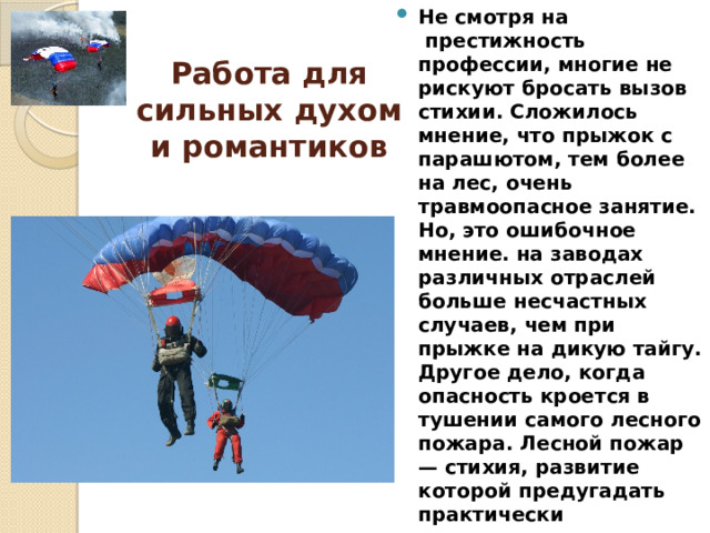 Не смотря на  престижность профессии, многие не рискуют бросать вызов стихии. Сложилось мнение, что прыжок с парашютом, тем более на лес, очень травмоопасное занятие. Но, это ошибочное мнение. на заводах различных отраслей больше несчастных случаев, чем при прыжке на дикую тайгу. Другое дело, когда опасность кроется в тушении самого лесного пожара. Лесной пожар — стихия, развитие которой предугадать практически невозможно. Природные факторы, погодные условия могут подвергнуть воздушный десант трагической опасности.  Работа для сильных духом и романтиков    