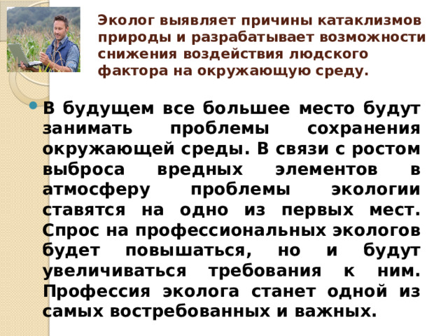 Эколог выявляет причины катаклизмов природы и разрабатывает возможности снижения воздействия людского фактора на окружающую среду.   В будущем все большее место будут занимать проблемы сохранения окружающей среды. В связи с ростом выброса вредных элементов в атмосферу проблемы экологии ставятся на одно из первых мест. Спрос на профессиональных экологов будет повышаться, но и будут увеличиваться требования к ним. Профессия эколога станет одной из самых востребованных и важных.  