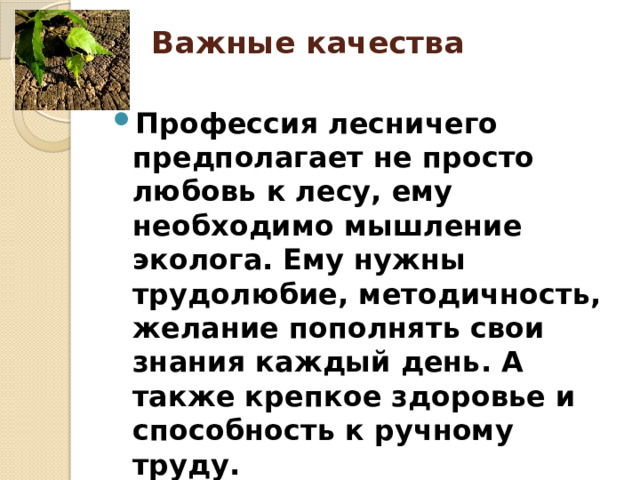 Важные качества   Профессия лесничего предполагает не просто любовь к лесу, ему необходимо мышление эколога. Ему нужны  трудолюбие, методичность, желание пополнять свои знания каждый день. А также крепкое здоровье и способность к ручному труду. 