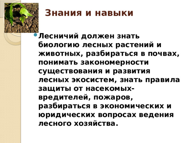 Знания и навыки   Лесничий должен знать биологию лесных растений и животных, разбираться в почвах, понимать закономерности существования и развития лесных экосистем, знать правила защиты от насекомых-вредителей, пожаров, разбираться в экономических и юридических вопросах ведения лесного хозяйства. 