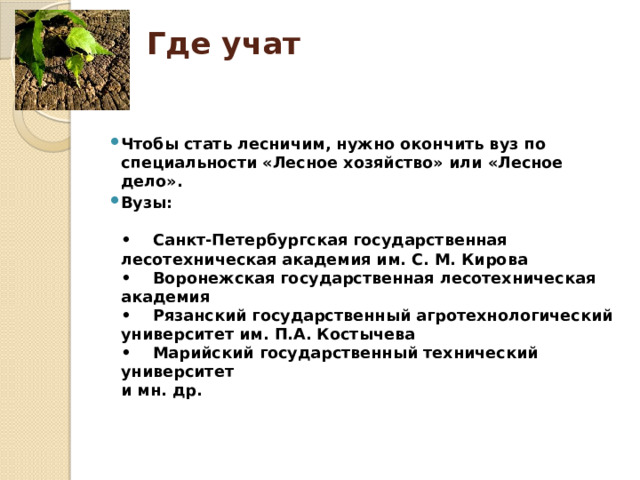 Где учат   Чтобы стать лесничим, нужно окончить вуз по специальности «Лесное хозяйство» или «Лесное дело». Вузы:   •    Санкт-Петербургская государственная лесотехническая академия им. С. М. Кирова  •    Воронежская государственная лесотехническая академия  •    Рязанский государственный агротехнологический университет им. П.А. Костычева  •    Марийский государственный технический университет  и мн. др.    
