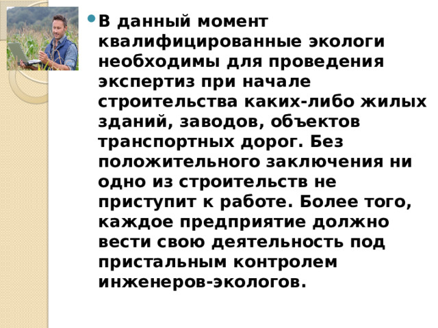 В данный момент квалифицированные экологи необходимы для проведения экспертиз при начале строительства каких-либо жилых зданий, заводов, объектов транспортных дорог. Без положительного заключения ни одно из строительств не приступит к работе. Более того, каждое предприятие должно вести свою деятельность под пристальным контролем инженеров-экологов. 