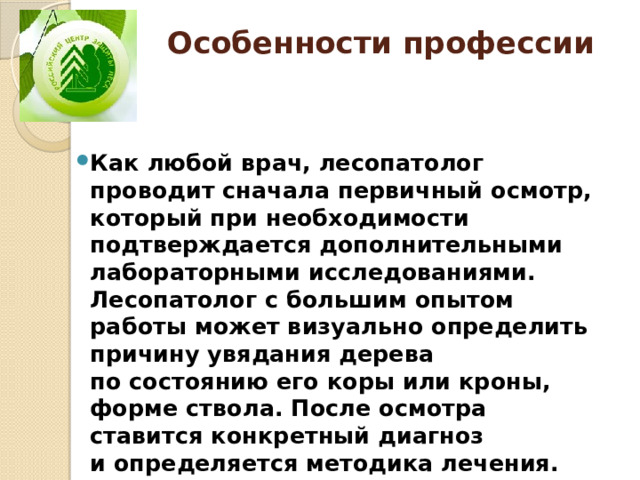 Особенности профессии   Как любой врач, лесопатолог проводит сначала первичный осмотр, который при необходимости подтверждается дополнительными лабораторными исследованиями. Лесопатолог с большим опытом работы может визуально определить причину увядания дерева по состоянию его коры или кроны, форме ствола. После осмотра ставится конкретный диагноз и определяется методика лечения. 