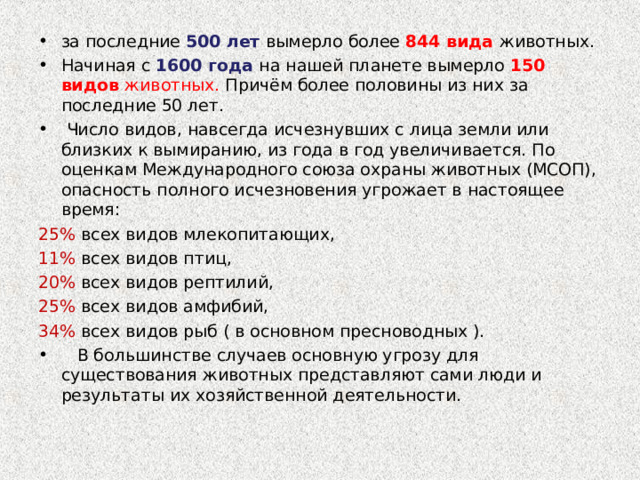 за последние 500 лет  вымерло более 844 вида животных. Начиная с 1600 года на нашей планете вымерло 150 видов животных. Причём более половины из них за последние 50 лет.   Число видов, навсегда исчезнувших с лица земли или близких к вымиранию, из года в год увеличивается. По оценкам Международного союза охраны животных (МСОП), опасность полного исчезновения угрожает в настоящее время: 25% всех видов млекопитающих, 11% всех видов птиц, 20% всех видов рептилий, 25% всех видов амфибий, 34% всех видов рыб ( в основном пресноводных ).     В большинстве случаев основную угрозу для существования животных представляют сами люди и результаты их хозяйственной деятельности. 