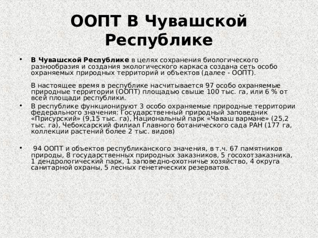 ООПТ В Чувашской Республике В Чувашской Республике в целях сохранения биологического разнообразия и создания экологического каркаса создана сеть особо охраняемых природных территорий и объектов (далее - ООПТ).    В настоящее время в республике насчитывается 97 особо охраняемые природные территории (ООПТ) площадью свыше 100 тыс. га, или 6 % от всей площади республики. В республике функционируют 3 особо охраняемые природные территории федерального значения: Государственный природный заповедник «Присурский» (9,15 тыс. га), Национальный парк «Чаваш вармане» (25,2 тыс. га), Чебоксарский филиал Главного ботанического сада РАН (177 га, коллекции растений более 2 тыс. видов)   94 ООПТ и объектов республиканского значения, в т.ч. 67 памятников природы, 8 государственных природных заказников, 5 госохотзаказника, 1 дендрологический парк, 1 заповедно-охотничье хозяйство, 4 округа санитарной охраны, 5 лесных генетических резерватов.     