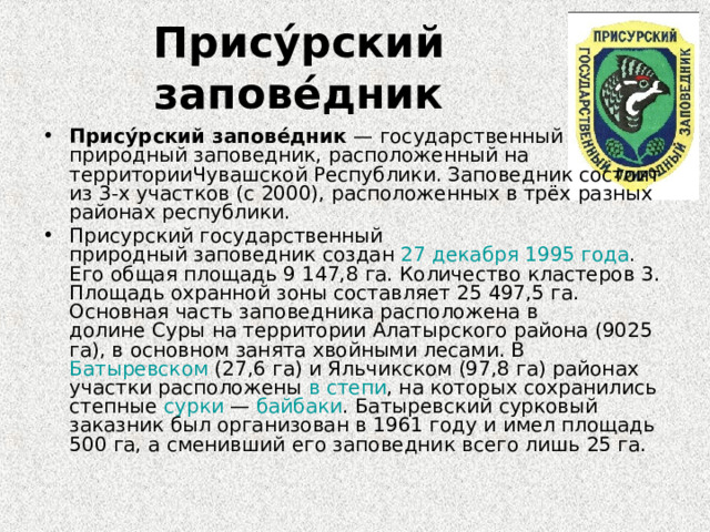 Прису́рский запове́дник Прису́рский запове́дник  — государственный природный заповедник, расположенный на территорииЧувашской Республики. Заповедник состоит из 3-х участков (с 2000), расположенных в трёх разных районах республики. Присурский государственный природный заповедник создан  27 декабря   1995 года . Его общая площадь 9 147,8 га. Количество кластеров 3. Площадь охранной зоны составляет 25 497,5 га. Основная часть заповедника расположена в долине Суры на территории Алатырского района (9025 га), в основном занята хвойными лесами. В Батыревском  (27,6 га) и Яльчикском (97,8 га) районах участки расположены  в степи , на которых сохранились степные  сурки  —  байбаки . Батыревский сурковый заказник был организован в 1961 году и имел площадь 500 га, а сменивший его заповедник всего лишь 25 га.  