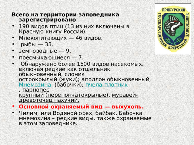 Всего на территории заповедника зарегистрировано 190 видов птиц (13 из них включены в Красную книгу России). Млекопитающих — 46 видов,  рыбы — 33, земноводные — 9, пресмыкающиеся — 7.  Обнаружено более 1500 видов насекомых, включая редкие как отшельник обыкновенный, слоник острокрылый (жуки); аполлон обыкновенный,  Мнемозина   (бабочки);  пчела-плотник ,  парнопес крупный   (перепончатокрылые) ,  муравей-древоточец пахучий. Основной охраняемый вид — выхухоль. Чилим, или Водяной орех, байбак, Бабочка мнемозина – редкие виды, также охраняемые в этом заповеднике.  