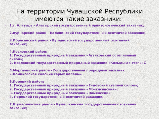 На территории Чувашской Республики имеются такие заказники: 1.г. Алатырь - Алатырский государственный орнитологический заказник;    2.Вурнарский район - Калининский государственный охотничий заказник;    3.Ибресинский район - Бугуяновский государственный охотничий заказник;    4.Козловский район:   1. Государственный природный заказник «Аттиковский остепненный склон»;   2. Козловский государственный природный заказник «Ковыльная степь»C    5.Моргаушский район - Государственный природный заказник «Шомиковская колония серых цапель».    6.Порецкий район:  1. Государственный природный заказник «Ендовский степной склон»;   2. Государственный природный заказник «Мочкасинский»;   3. Государственный природный заказник «Поменский»;   4. Порецкий государственный охотничий заказник.    7.Шумерлинский район - Кумашкинский государственный охотничий заказник;     