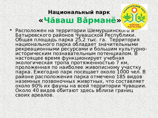   Национальный парк   « Чăваш Вăрманĕ »    Расположен на территории Шемуршинcкого и Батыревского районов Чувашской Республики. Общая площадь парка 25,2 тыс. га. Территория национального парка обладает значительными рекреационными ресурсами и большим культурно-историческим познавательным потенциалом. В настоящее время функционирует учебная экологическая тропа протяженностью 7 км, проложенная по наиболее живописному участку парка. Ежегодно парк посещает около 1000 чел. В районе расположения парка отмечено 185 видов наземных позвоночных животных, что составляет около 90% их фауны на всей территории Чувашии. Около 40 видов обитают здесь вблизи границ своих ареалов. 